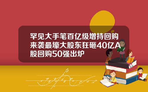 罕见大手笔百亿级增持回购来袭最壕大股东狂砸40亿A股回购50强出炉