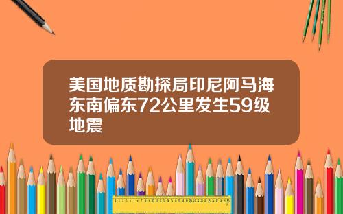 美国地质勘探局印尼阿马海东南偏东72公里发生59级地震