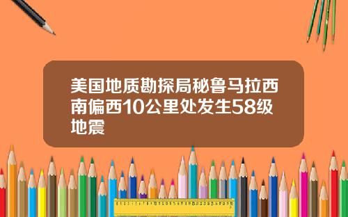 美国地质勘探局秘鲁马拉西南偏西10公里处发生58级地震