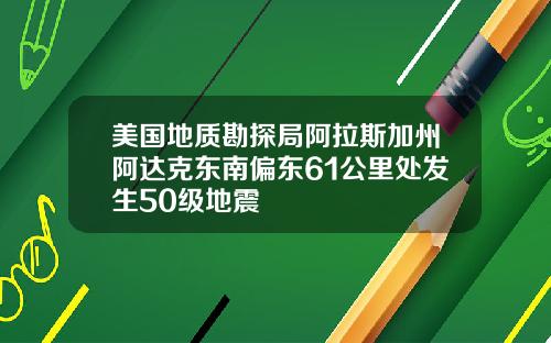 美国地质勘探局阿拉斯加州阿达克东南偏东61公里处发生50级地震