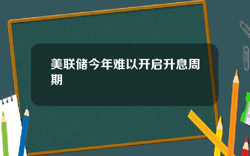 美联储今年难以开启升息周期