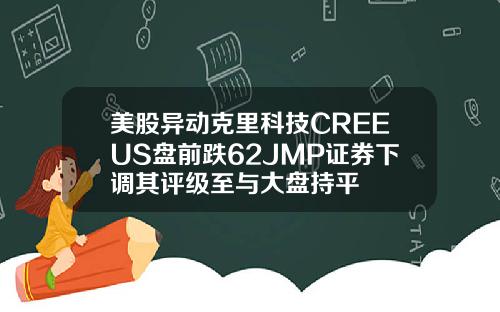 美股异动克里科技CREEUS盘前跌62JMP证券下调其评级至与大盘持平