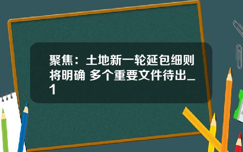 聚焦：土地新一轮延包细则将明确 多个重要文件待出_1