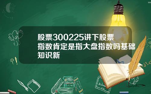 股票300225讲下股票指数肯定是指大盘指数吗基础知识新