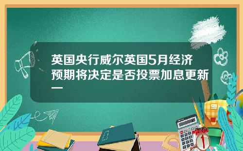 英国央行威尔英国5月经济预期将决定是否投票加息更新一