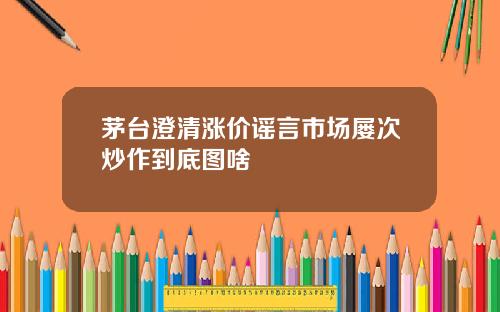 茅台澄清涨价谣言市场屡次炒作到底图啥