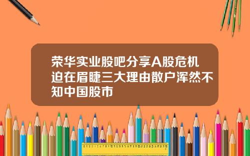 荣华实业股吧分享A股危机迫在眉睫三大理由散户浑然不知中国股市