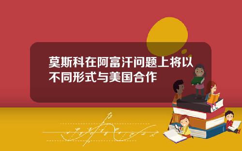 莫斯科在阿富汗问题上将以不同形式与美国合作