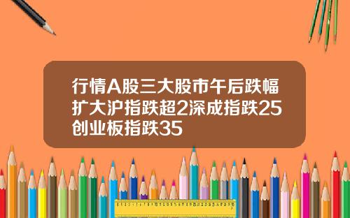 行情A股三大股市午后跌幅扩大沪指跌超2深成指跌25创业板指跌35