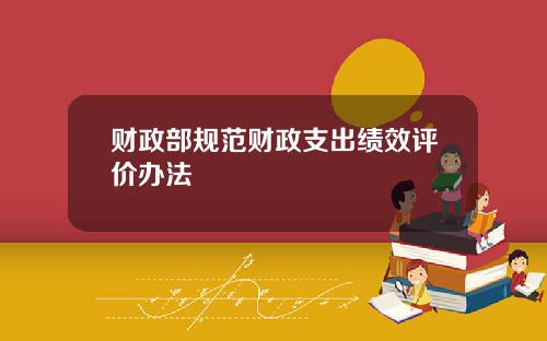 财政部规范财政支出绩效评价办法