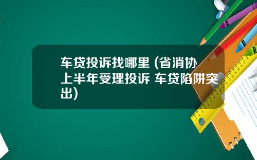 车贷投诉找哪里 (省消协上半年受理投诉 车贷陷阱突出)