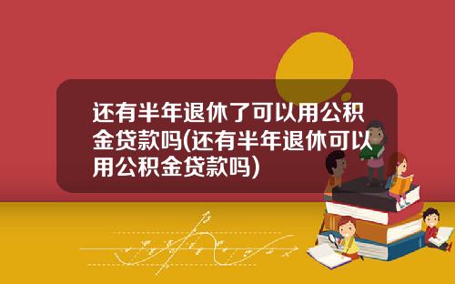 还有半年退休了可以用公积金贷款吗(还有半年退休可以用公积金贷款吗)