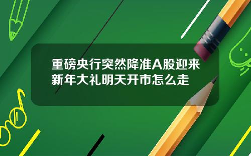 重磅央行突然降准A股迎来新年大礼明天开市怎么走