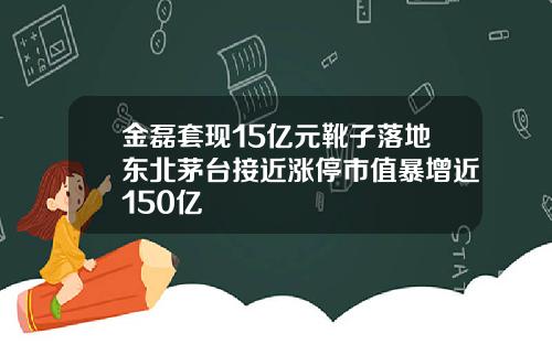 金磊套现15亿元靴子落地东北茅台接近涨停市值暴增近150亿