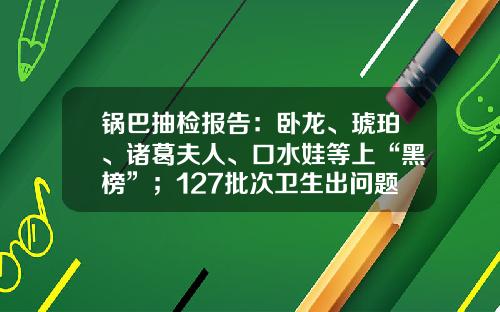 锅巴抽检报告：卧龙、琥珀、诸葛夫人、口水娃等上“黑榜”；127批次卫生出问题