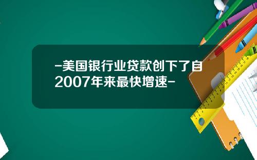 -美国银行业贷款创下了自2007年来最快增速-