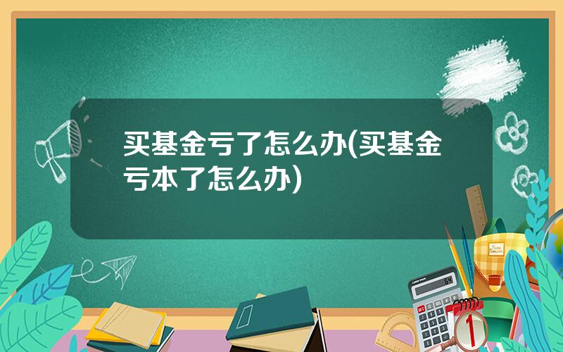 买基金亏了怎么办(买基金亏本了怎么办)