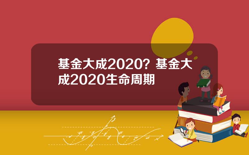 基金大成2020？基金大成2020生命周期