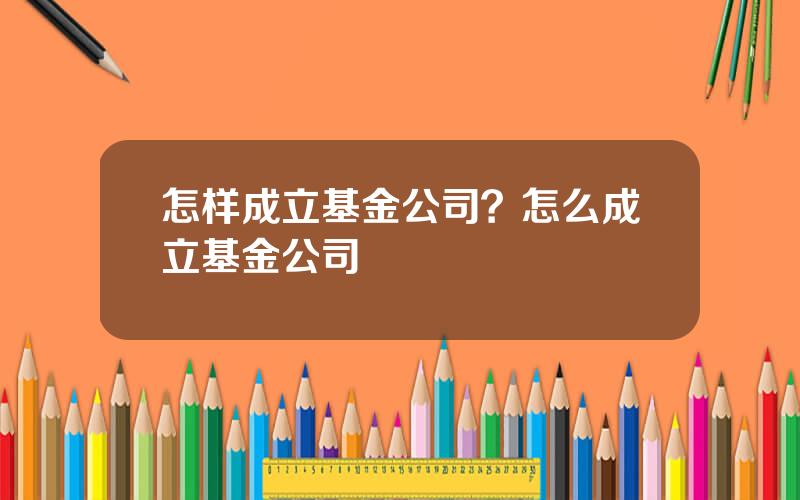 怎样成立基金公司？怎么成立基金公司