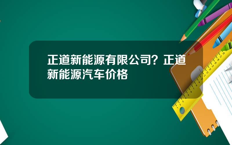 正道新能源有限公司？正道新能源汽车价格