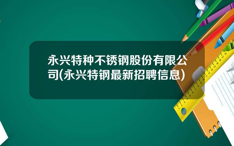 永兴特种不锈钢股份有限公司(永兴特钢最新招聘信息)