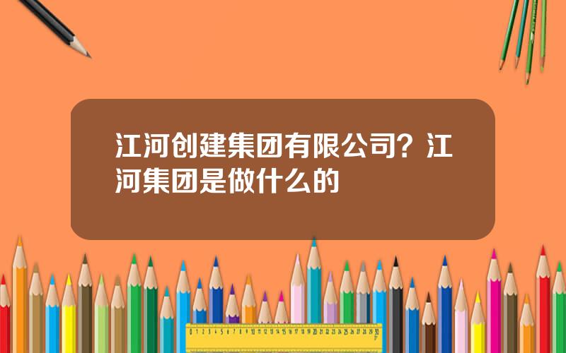 江河创建集团有限公司？江河集团是做什么的