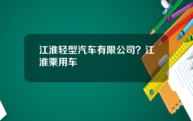 江淮轻型汽车有限公司？江淮乘用车