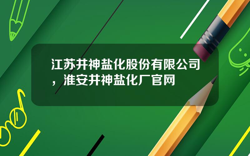 江苏井神盐化股份有限公司，淮安井神盐化厂官网