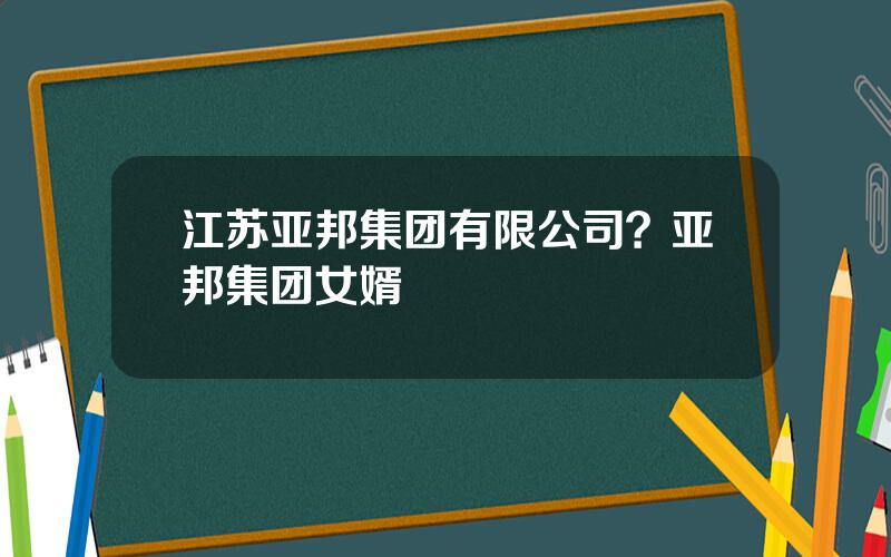 江苏亚邦集团有限公司？亚邦集团女婿