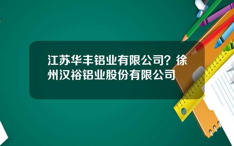 江苏华丰铝业有限公司？徐州汉裕铝业股份有限公司