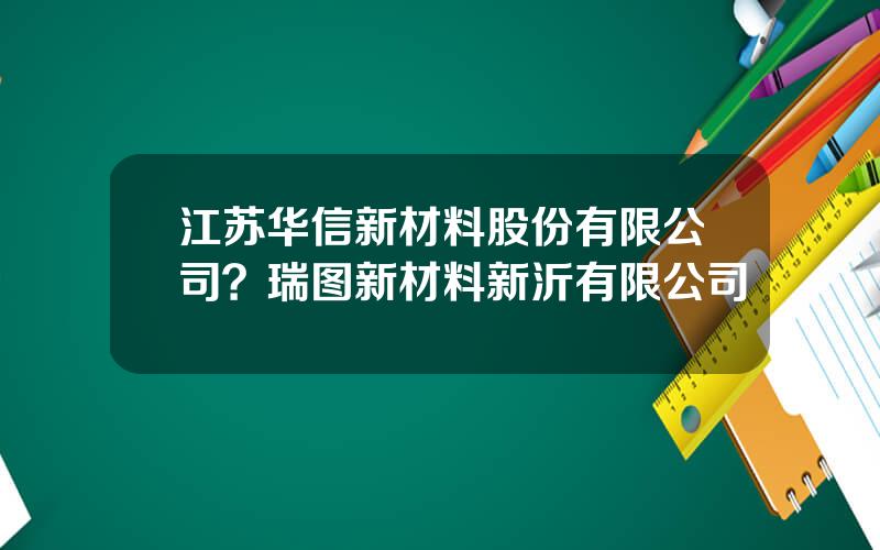 江苏华信新材料股份有限公司？瑞图新材料新沂有限公司