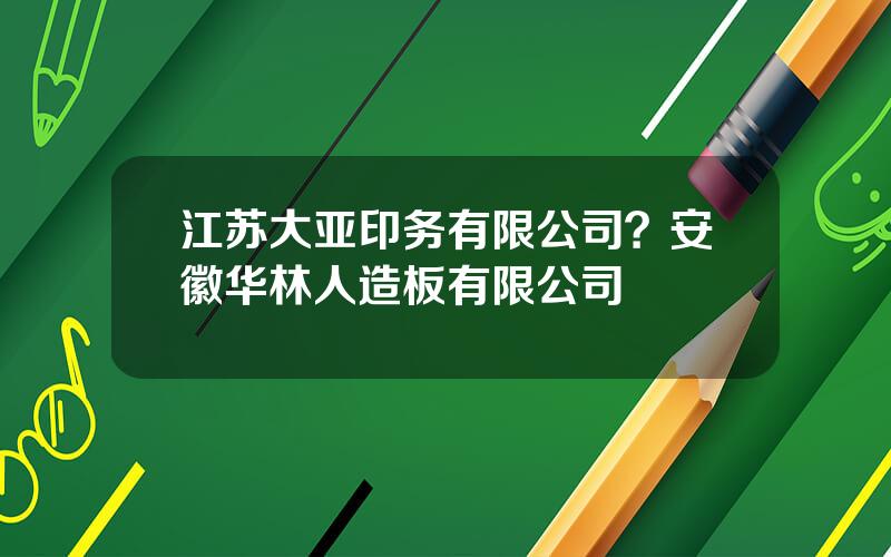 江苏大亚印务有限公司？安徽华林人造板有限公司