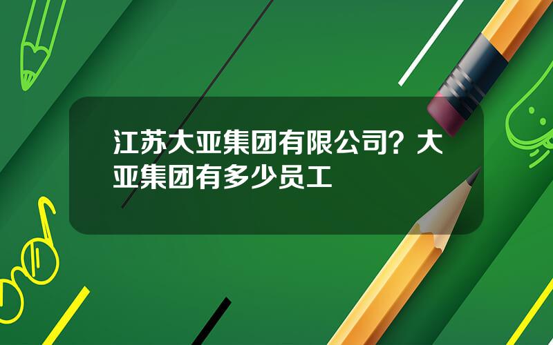 江苏大亚集团有限公司？大亚集团有多少员工