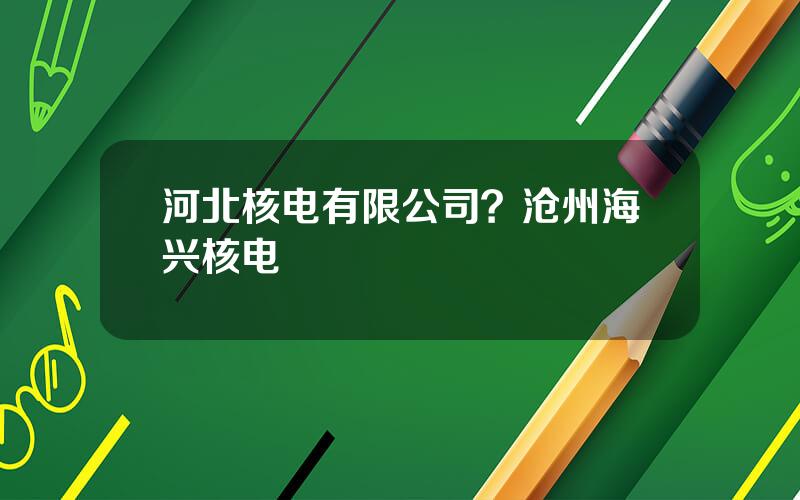 河北核电有限公司？沧州海兴核电