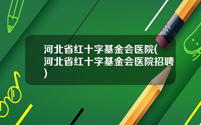 河北省红十字基金会医院(河北省红十字基金会医院招聘)