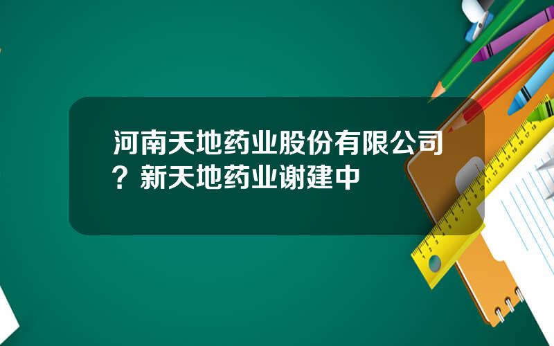 河南天地药业股份有限公司？新天地药业谢建中