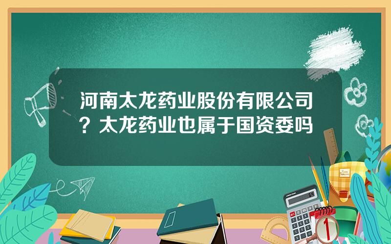 河南太龙药业股份有限公司？太龙药业也属于国资委吗