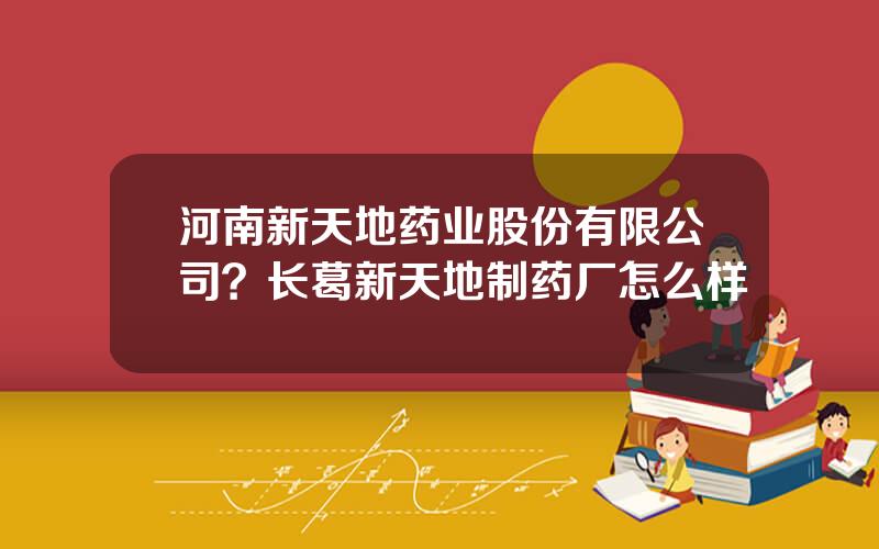 河南新天地药业股份有限公司？长葛新天地制药厂怎么样