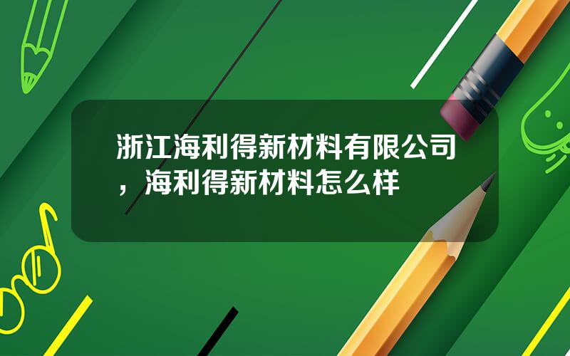 浙江海利得新材料有限公司，海利得新材料怎么样