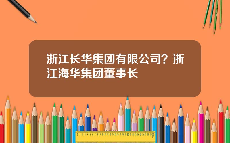 浙江长华集团有限公司？浙江海华集团董事长