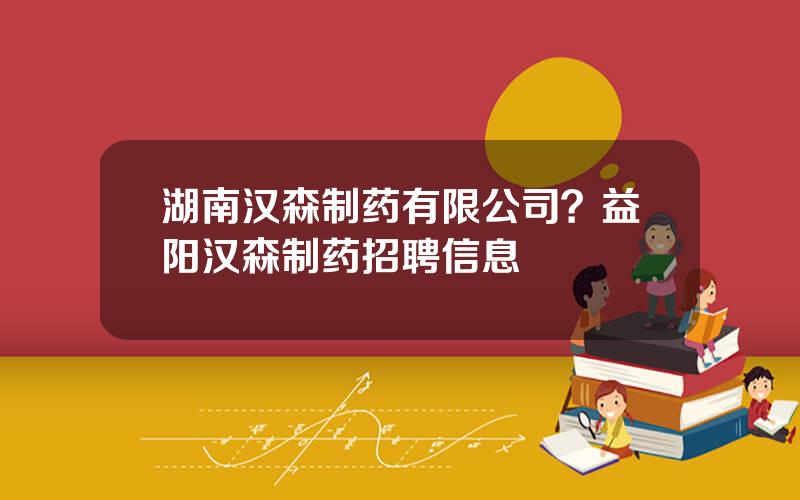 湖南汉森制药有限公司？益阳汉森制药招聘信息