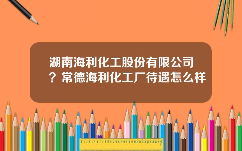 湖南海利化工股份有限公司？常德海利化工厂待遇怎么样