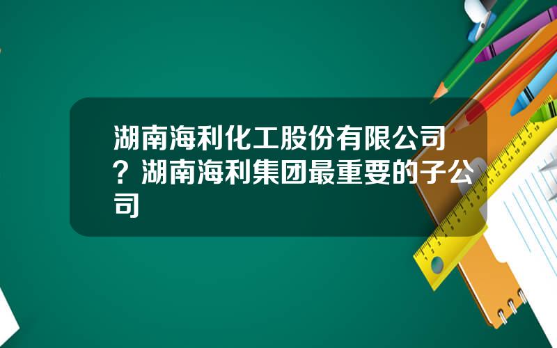 湖南海利化工股份有限公司？湖南海利集团最重要的子公司