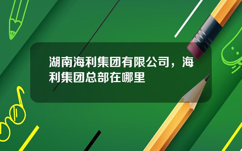 湖南海利集团有限公司，海利集团总部在哪里