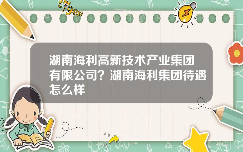 湖南海利高新技术产业集团有限公司？湖南海利集团待遇怎么样