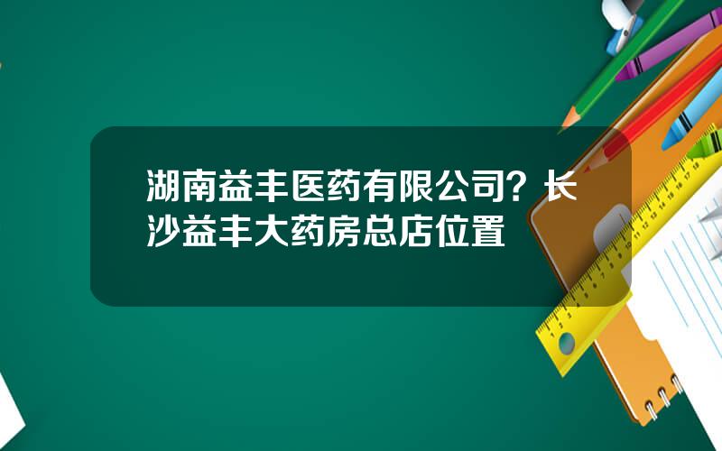 湖南益丰医药有限公司？长沙益丰大药房总店位置