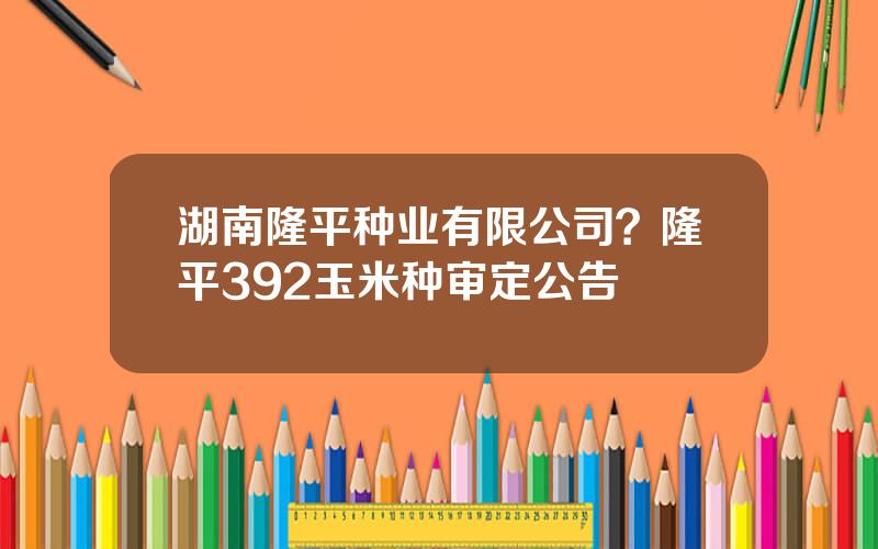 湖南隆平种业有限公司？隆平392玉米种审定公告