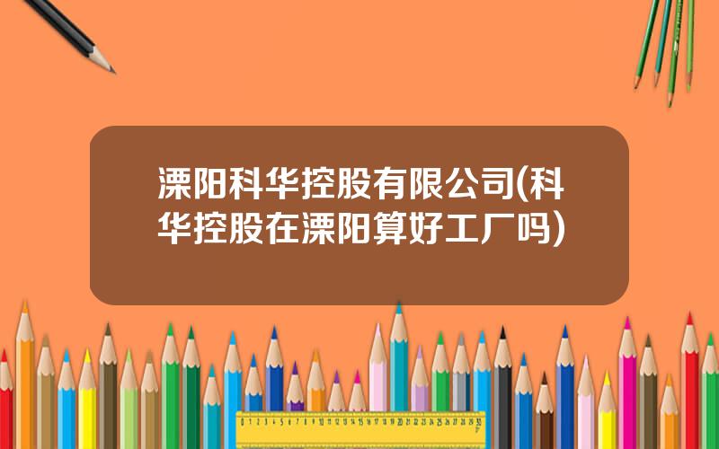 溧阳科华控股有限公司(科华控股在溧阳算好工厂吗)