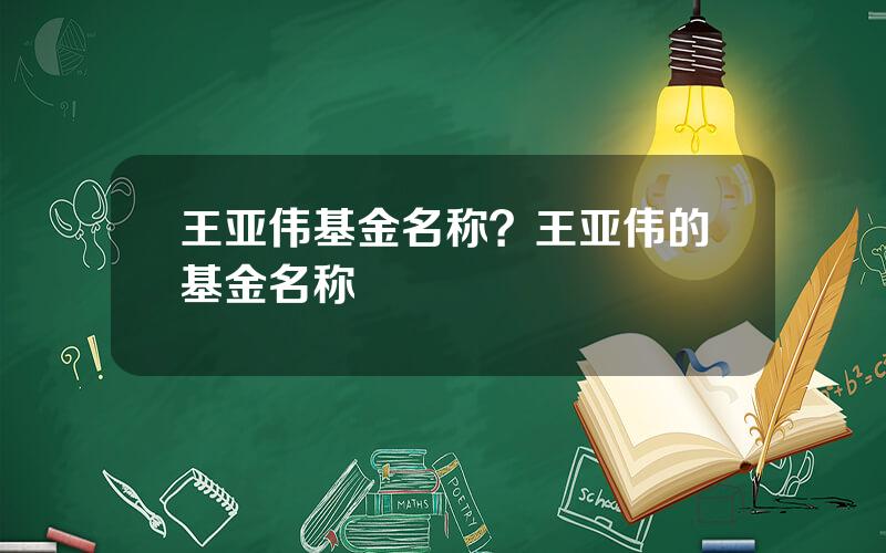 王亚伟基金名称？王亚伟的基金名称