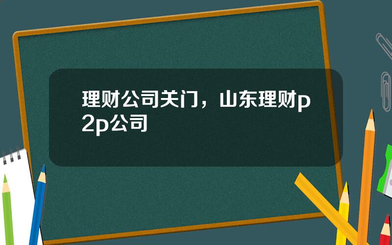 理财公司关门，山东理财p2p公司